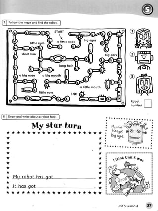 Fo l l o wthe m o zeo nd find the robot.


                                                       START

                                                         
                                                        q little no s e      b ig e g e s
                          little eges


                  sh o r t h o ir                                                               b ig e o rs


                                                         long ho ir


                 o big no se           o big mouth



                                                                          o lit t le mo u t h
                                    l i ttl e e o rs               END

                                                                                                                                          Robot
                                                                                                                                          n u mbe r


    Drow ond write obout o robot foce.                                                              i*********r
                                                                                                                                              t *- ***** * *
                                                                                                    *


                           My star turn                                                         *
                                                                                                *
                                                                                                t
                                                                                                                                                                           *
                                                                                                                                                                           *
                                                                                                                                                                           *
*******************                                                                             *                                                                          *
                                                                                                *          ng                                                              *
**                                                                                              *                 1*6.                                                     I
                                                                                                                                                                           *
                                                                                                *
**                                                                                              *                                                                          *
**
                                                                                                                                                   ;g g   s xtn ?# :#, gi wtu
**                                                                                              :,:!: #
                                                                                                :it
                                                                                                          ?q w ?k ry &   ?€ !*i is r,.ri lf    #
                                                                                                                                                                            q


**
**
**
**
*       Mg robot has got                                                                    *
**      r.   I

*       ft has got                                                                          *
*******************



                                                                                                                              4
                                                                                                                  Unit 5 Lesson                                      27
 