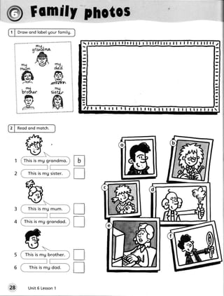 1 | D r ow on d lo b e lgour fomilg.

                                                         I I f lllllllf   fl   | | f lf   l lllrl   2
  I               S U,
  I         ^a- - J l- r

                                        -
                                         -
                                        -
                                        -
                                        -
                                        -
                            ffi         -

      @                      trgry
                           dr#r
      b'TS'- sdtL
      g ffi                                  I tt   | !



2 | Reod ond motch.




                                       tr
                                       tr
                                       tr
                                       T
28        Unit 6 Lesson
                      1
 