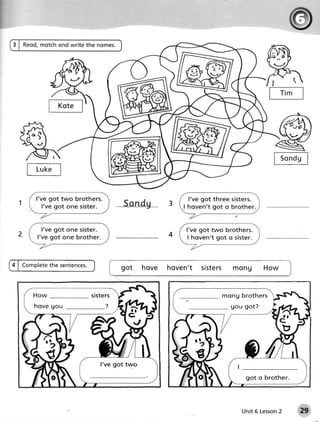 ts-,dul
t L.rk;l

                      Sandu
                  ----.---------.-




             tl
             I      got         h o ve h o ve n ' t siste r s m o n u       Ho w
                                                                                     )I



                                                          mo n g b ro t h e rs
 hove go u                                                   gou got?




                                                                    got o brother.




                                                                  Unit 6 Lesson
                                                                              2           29
 