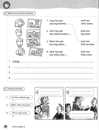 S I tvtotchond write the sentences.



                                         L u cgh o sg o t              ond two
                                         o n e b ig b r o th e r       lit t le si ste r s.


                                         Jo h nh o sg o t              ond one
                                         two little b r o th e r s
                                                                 ...   b ig s i ste r .


                                         Peterhosgot                   ond one
                                                          ...
                                         two b ig siste r s            lit t le b r o th e r .


                                      4 Jo n eh o sg o t               ond one
                                        o n e little siste r
                                                           ...         lit t le si ste r .


     1

     2

     3

     4



         ond write.
5 | Choose




30       Unit 6 Lesson
                     3
 