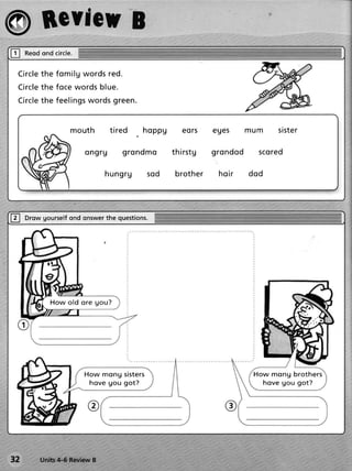 @ BcvfcuB
tr     Reod circle.
          ond

     C ircleth e fo m il g w ords red.
     C ircleth e fo ce w ords bl ue.
     C ircleth e fe e li ngsw ords green.


                     mouth       tired      hoppg      eors         eues      mum       siste r

                         ongru         grondmo      th ir stg       grondod     sco r e d

                               hungrg       s od     b r o th e r    h o ir   dod




tr     Drowgourself onswer questions.
                 ond     the




               Ho w old ore gou?




                         How mong sisters                                      Ho w mo n g b ro t h e r s
                          hove gou got?                                          h o v e g o u g o t?




32         units4-6 ReviewB
 