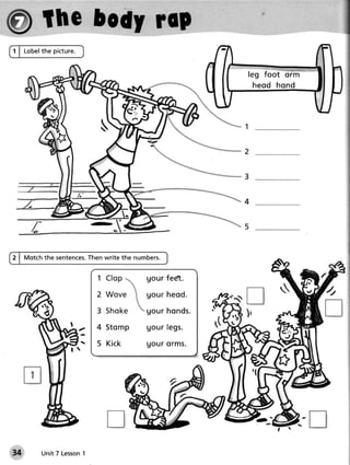 1 | Lobelthe picture.


                                                         leg foot orm
                                                             heod hond




                                                         1

                                                         2


                                                         3

                                                         4


                                                         5


2 | Motchthe sentences.
                     Thenwrite the numbers.


                         1           Uourfedt.
                         2           g ou r h e o d .
                         3           g ou r h o n d s.
                         4 Stomp     Uo u rle g s.
                         5 Kick      u ou r o r m s.




         Unit 7 Lesson
                     1
 
