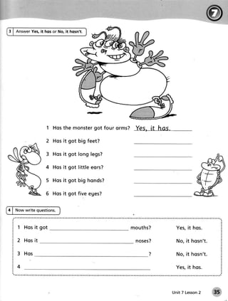 3 | AnswerYes,it hos or No, it hosn't.




                                  got four orms? YeS, [t hAS.
                   1 Hosthe monster

                  2 Hosit got big feet?

                      H o si t g o t l o n g l e gs?

                  4 Hosit got little eors?

                  5 H o si t g o t b i g h o n ds?

                  6 Hosit got five eges?

4 | Now write questions.



    1 Hosit got                                        m o u th s?    Yes,it hos.

    2 Hosit                                              noses?       No, it hosn't.

    3 Hos                                                             No, it hosn't.

    4                                                                 Yes,it hos.



                                                                     Unit 7 Lesson
                                                                                 2
 