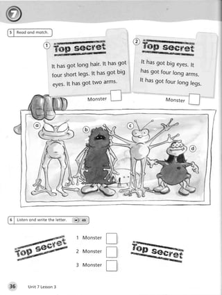 5 | Reod ond motch.



                                   seCret                         sestret
                                             hasgot        ft hasgot big eyes.
                      It hasgot long hair'lt                                  ft
                                             got big      hasgot four long
                      four shortlegs'lt has                                 arms.
                                                          ft hasgot four long
                      eyes.lt hasgot two arms'                                legs.

                                            Monster                Monster
                                                                        r




6 | tisten ond write the letter.   6') ag




                                                     T
                                                          tu
                                    1 M o n s te r

                                   2 M o n s te r
                                                     tr
                                    3 M o n s te r
                                                     T
35       Unit 7 Lesson
                     3
 