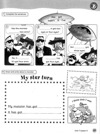 7 | Complete sentences.
           the




                    monster
                    two orms?




              g o t fo ur orms.



                                             *******************
8 | Drow ond write obout o monster.          *
                                             **

                        Ilf- star turr
  ***** *********- r
  *
  *
  *


  *
  **


  ** #mw
                                         | f--;;;#:,xr:;
       Mgmonster got
              has                        *                              ;
  I                                          :ffi
  * ft hasgot                            * W                            tr
  **
                                            -fx",i,.h#,                w

  **
  *******************                        *W K tr
                                             '




                                                       Unit 7 Lesson
                                                                   4   37
 