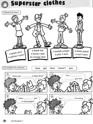 $upersttrclothcs ,




                          o b l o c kh o t       o p u r Ple m Pe r
                                                            ju         o bfockjocket
                         o brown coot
     J,'"ffi;:il"       o n o r o n g esh ir t
                                                  o pink T-shirt        o red T-shirt




                          lJ




                           o b l u e sh in?
                                                                       gou or e.




                                                                      . l' m s o rrg.
                o red jumper?




38               1
      Unit8 Lesson
 