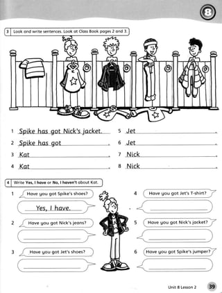 Book poges2 ond 3.
                      Lookot Closs
Lookond write sentences.




1                                              s Jet
2                                              6 Jet

3 Kat                                          7 Nick

4 Kot                                          8 Nick

Write Yes,I hove or No, I hoven't obout Kot.

      Ho ve go u got S pike'sshoes?                       Hove gou got Jet's T-shirt?




       Ho ve g o u got Nick'sjeons?                      Ho v e g o u g o t Nic k ' sjoc k e t ?




        H ove g o u got Jet's shoes?                    Ho v e g o u g o t S p ik e ' sju m p e r ?




                                                                                  2
                                                                      Unit 8 Lesson
 