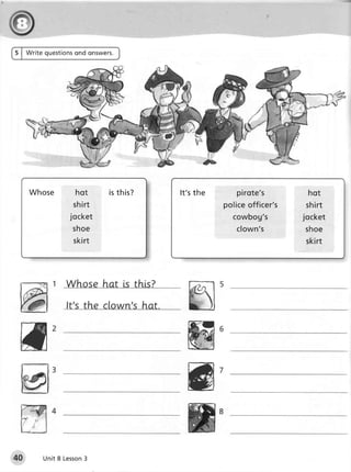 5 | Write questions
                  ond onswers.




    Wh os e      hot       i st h i s ?   It'sthe      pirote's         hot
                sh i r t                            policeofficer's    shirt
               jocket                                 cowbog's        jocket
                sh o e                                 clown's        shoe
                skirt                                                 skirt




 ffi                                        @
                                            @
        Unit 8 Lesson
                    3
 