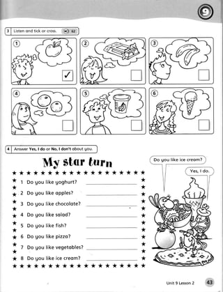 Listenond tick or cross. @ ot




                 9o
4 | AnswerYes,I do or No, I don't obout gou.


                    My star turn                                Do g o u lik e ic e c re o m ?

                                                                                      Yes, I do.
  **********                              ******      ***

  *      1 Do Uouli k e g o g h u r t ?                     *

  *                                                         *

  ; .2 Do gou li k e o p p l e s ?                          *

  * 3 Do gou li k ec h o c o l o t e ?                      *
  *                                                         *

  *      4 Do g o u li k e s ol od?                         *
  *      5 Do g o u li k e fi s h?
                                                            *
  *                                                         *

  *      5 Do gou li k e p i z z o ?                        *
  *                                                         *
         7 Do gou l i k ev e g e t o b l e s ?
  *                                                         *

  * 8 Do g o u l i k e i c e c reom?                        *
  xxxxxxxxxx                               ********         *



                                                                                   2
                                                                       Unit 9 Lesson             43
 