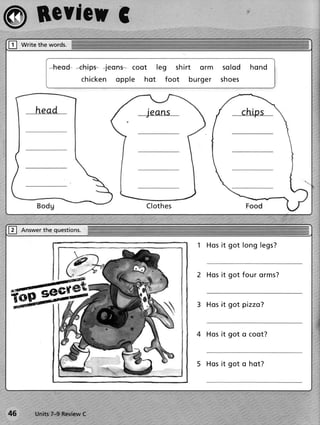 @ ncvleu
       c
f    writ" the words.


               heod     c hi ps j eons   coot      le g    s h ir t    orm     s o lo d   hond
                        c hi c k en oppl e   hot      foot       burger       shoes




                                             Clo t h e s


[Z   Rnt*"r the questions.




                   e
                                                                      1 Ho s it g o t lo n g le g s ?



                                                                      2 Ho sit g o t fo u r o r m s?
    =ffi
                                                                      3 Hos it got pizzo?



                                                                      4 Hos it got o coot?



                                                                      5 Ho s it g o t o h o t ?




46       Units7-9 Review
                       c
 