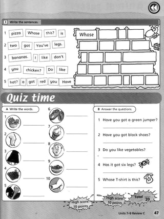 f    write the sentences.


                            thi s ?




     hot?


                                                                               s

                                                    B Answer the questions.


                                                    1 Ho v e g o u g o t o g r e e n jum p e r ?



                                                    2 Ho v e g o u g o t b lo c k s h oe s?



                                                    3 Do g o u lik e v e g e t o b le s ?



                                                    4   Hos gotsix
                                                          it      legs?
                                                                      ry#
                                                                                     p?
                                                    5 Whose
                                                          T-shirt this?
                                                                is
                                                                                     19


                                                                              Totql --------
                                      High score:          10 points
                                       10 points
                                                                   Units7-9 ReviewC            47
 