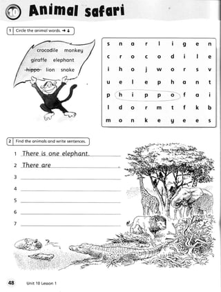 ry Animtlsilmi
1 | C i r c l e o n im o lwords.t O
              the


                                               5nq   r lig                                en
               cro c odi l e monk eg
                                               cro   c odi                                le
            girof f e e l e p h o n t
        -hie'po- lion        snoke             iho   jwor                                 5V

                                               uel   ephq                                 nt

                                               phi   p       p             o"';1f              I


                                               ldo   rmtt                                 kb

                                               mon   kege                                 es


2 | Fi n dth e on im o ls
                        ond write sentences.

                                                         '- _. " --'gLi'     _=i-g.A--q
                                                         :-:+          {   ;"}r.r-qo-Y



  2 There are




  7




          Un it 10 Le sson
                         1
 