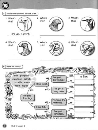 5 | Answerthe questions.
                      Write o or on.

   1 Whot's                                        Whot's                            3 Whot's
     th is ?                                       t h is?                             th is?




               It's an ostrich.

       Whot's                                      Whot's                              Whot's
       th is ?                                     t h is?                             th is?




6 | W r i t e th e o n im o l.




                                                                  I've got
            , : . 1' a: . .
                                                                  brown hoir.
            ;:::::;t
                                              I l i k e me o t.
                                                                   l've got o
                                                                   lo n g n o se .
                                 l've got
                                 four legs.
                                                                  l'm from the
                                                                  Antorctic.
                                              I l i k e fish .
                                                                   I've got
                                                                   long legs,




               Unit 10 Lesson
                            3
 
