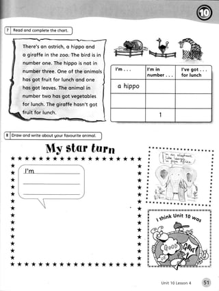 Reodond complete
                   the chort.


         T here's o s t r i c ho h i p p oo n d
                 on              ,
         o girof f ein t h e z o o .T h e b i r d i s in
         n um ber e .T h e h i p p oi s n o t i n
                on
         num ber hr e e .O n eo f t h e q n i m o ls
                t                                          I'm .            l' m in                 l've got .
                                                                            n u m b e r.            for lunch
         hosgot f ru i t f o r l u n c ho n d o n e
         hosgot leqves. onimolin
                      The                                   a hippo
         numbertwo hosgot vegetobles
         for lunch.
                  Thegiroffe hosn'tgot
         fruit f or lun c h .
                                                                                    1


    Drow ond write obout gour fovouriteonimol.


                      My star turn
*******************
*                                                                       *
*                                                                       *
*                                                                       *
*                                                                       *
*                                                                       *
*                                                                       *
*                                                                  '*            ![H aE sx   lE   r.x rfi l   *s   il *
                                                                            rx                                               ' [%
*                                                                       *               u_nit wqs
                                                                                            1o
*
                                                                            i    ,think                                             n
                                                                        *                                                           &
                                                                                                                                    &
*                                                                       *                                                           *
                                                                                                                                    #
                                                                                                                                    4
*                                                                       *                                                           $
                                                                                                                                    ffi
*                                                                       *                                                           ffi
                                                                                                                                    R
*                                                                                                                                   K
                                                                        *                                                           g
                                                                                                                                    *
*                                                                       *                                                           x
                                                                                                                                    s
*******************                                                         fu'**                                  *** #

                                                                                                                          .rr:!r:.:i,:r
                                                                                                                                    ;

                                                                                     Unit 10 Lesson
                                                                                                  4                  ..,l$il''
 