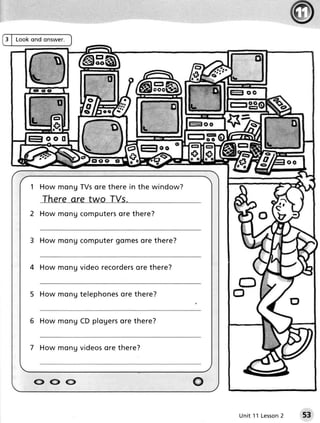 3 | L o o ko nd on swe r .




          1 H o w m o ng TV s ore there i n th e win d o w?


          2 How m on u c o m p u t e r o r e t h er e ?
                                       s


          3 How mon u c o m p u t e r o m e s e th e r e ?
                                    g        or


          4 How m on u v i d e or e c o r d e ro re th e r e ?
                                               s


              H o w m o n g tel ephonesore th e r e ?


          6 H o w m o n g C D pl ogersore the r e ?


          7 H o w m o n g v i deosore there?



           (-J^oo                                                o
                                                                     Un it 1 1 L e s s o n
                                                                                         2   53
 