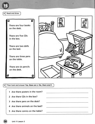 4 | Reodond drow.



   o                            o
      Thereore four books
      on the desk.


       Thereore five CDs
       in the box.


       Thereore two dolls
       on t he bed .


       Thereore three pens
       on t he t obl e .


       Thereore six pencils
       on the desk.
                                                             eb
   o                             o

S I then look ond onswerYes,there ore or No, there oren't.


     1 Are there posters the room?
                       in

     2 Are there CDsin the box?

     3 Are there penson the desk?

     4 A re t hereo n i m o l s n t h e b e d ?
                              o

     5 Are there comics the toble?
                      on



         Unit 11 Lesson
                      3
 