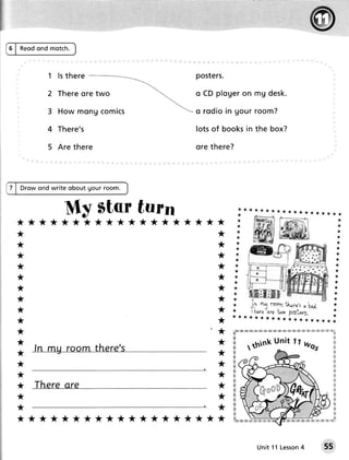 5 | Reodond motch.



               1 ls ther€ _                      posters.

              2 Ther eo r e t w o                o CD p lo g e ro n m g d e sk.
                                         
              3 How m o n gc o m i c s       "- o r o d io in g o u r r o o m ?

              4 There's                          lotsof booksin the box?

               5 Are there                       ore there?



      Drow ond write obout gour room.


                    My Starturn
  *     *****************                                *
  *                                                      *
  *                                                      *
  *                                                      *
  *                                                      *
  *                                                      *
  *                                                      *
  *                                                      *
  *                                                      *
  *                                                      *
                                                                                         w',K'$s w m:w w ffi w w
                                                                  s ffi w w,,iK.e 3a,w.r3x
  *                                                      *    Liffi                                              %a
                                                                                                                             ffi

  *                                                      *                                                                   w
                                                                                                                             w
  *                                                      *    ffi                                                            w
                                                              s                                                              w
                                                              &                                                              &
  *                                                      *    ffi                                                            H
                                                              &                                                              K
  *                                                      *    &                                                              ffi
                                                              &                                                              s
  *                                                      *    K                                                              #
                                                              X                                                              #
  *                                                      *    w                                                              #
                                                              w                                                              M
                                                              &                                                              &
  *                                                      *    w                                                              &
                                                              &                                                              w
                                                              x         w
  *     *****************                                *     KlEIggKlr€jg              x * 8" t* t f f i s E mH g x    K




                                                                                           4
                                                                              Unit 11 Lesson                            55
 