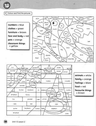 2 | Colourond find the pictures.




             =
     n um bers b l u e
            -
     clothes green
     furniture= brown
     foce ond bodg = red
     pets- oronge
     clossroomthings
      - gellow




                                   teve^lee^




                                               o n im o l s = w h i te
                                               f o m ilg = o r o h g €
                                               f e e lin g s= b l o ck
                                               food = r€d
                                               fovourite things
                                                = brown




58       Unit 12 Lesson
                      2
 