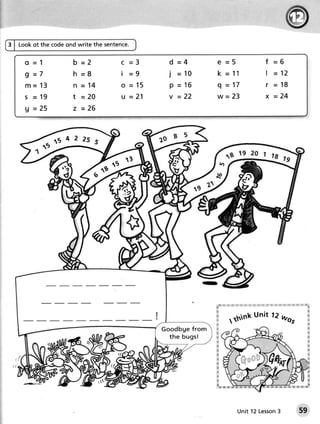 3 | Look ot the code ond write the sentence.


     o =1             b =2             C =3        d =4                 € =5                                                           f =6
     9 =7             h =8             i =9        j = 10               k = 11                                                         | - 12
     m = 13           n =14            o = 15      p - 16               q-"17                                                          r = 18
     S = 19           1=20             u =21       v =22               w= 2 3                                                          x = 24
     9 = 25           z =26




                              5H



                                                                                                                j!:   ,i r j!:
                                                                       #     !!j :!!i jl:t   t:i   :ir:   :ii                    :ii   lil   :::r liil   !l   Li;l r:!: r;!: 'l'   li'l
                                                                                                                                                                                          %
                                                                       ffi                                                                                                                 &
                                                                       s                   unit 12 was                                                                                     &
                                                                       s
                                                                       &
                                                                                    tthink                                                                                                 &


                                                G o o d b g e f ro m   N                                                                                                                   &
                                                                       ffi
                                                   the bugs!           fr                                                                                                                  &
                                                                       &
                                                                       s                                                                                                                   tr
                                                                                                                                                                                           s
                                                                       #
                                                                       s
                                                                       ff                                                                                                                 .*
                                                                       w
                                                                       M
                                                                       ts
                                                                       ffi
                                                                       &




                                                                                               Unit 12 Lesson
                                                                                                            3                                                                      59
 