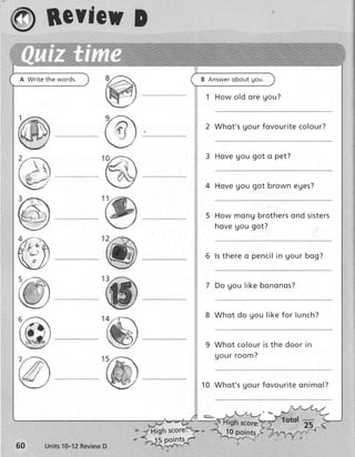 ry Bcvieu
        D
A Write the words.                     B A n s we ro b o u t g o u .

                                         1 Ho w o ld o r e g o u ?


                                         2 W h o t ' s g o u r f o v o u r it e co l o u r ?


                                         3 Ho v e g o u g o t o p e t ?


                                        4 Ho v e g o u g o t b r o wn e ge s?


                                             Ho w m o n g b r o t h e r so n d si ste r s
                                             hove gou got?


                                        6 ls t h e r e o p e n c il in g o u r b o g ?


                                         7 Do g o u              bononos?


                                        8 W h o t d o g o u lik e f o r lun ch ?


                                            W h o t c o lo u r is t h e d o o r i n
                                            uour room?


                                       1 0 W h o t ' s Uo u r f o v o u r it e o n i m o l ?



                                                  igh scorei            Totql -----=-
                                                  10 points
                           J5 points
       Units10-12ReviewD
 