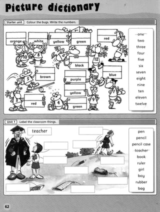 Picturcdlctionorl
|GEr       ,"itl              write the numbers.
                   Colour bugs.
                        the


                                                            o ne
                                                            two
                                                           t h re e
                                                           f ou r
                                                            f ive
                                                             si x
                                                           S C VCN

                                           p u r p le      e igh t
                                                           nine

                                          gellow            ten
                                                          e leve n
                                                          twelve




frlt   I     Lobelthe clossroom
                              things.


                      teacher                               pen
                                                           p e n ci l
                                                        p e n ci lco se
                                                         tcccher
                                                           book
                                                           r ul e r
                                                            gi r l
                                                            bou
                                                          r u bber
                                                            bog



62
 