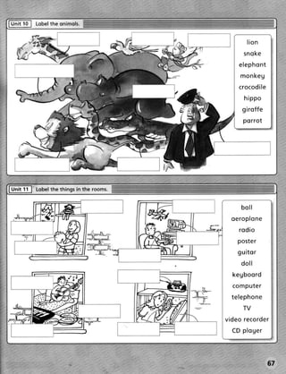 Fhrit 1o I Lobel onimols.
               the


                                           lion
                                         s n o ke
                                       e le p h o n t
                                        m on ke g
                                       c r o co d i l e
                            :/
                                         hippo
                                         g ir o ffe
                                         porrot




                                        boll
                                    oeroplone
                                       r o di o
                                      poster
                                      g u ito r
                                        doll
                                    k e g bo o r d
                                    c o m pu te r
                                    t e le ph o n e
                                         TV
                                 v id e o r eco r d e r
                                    CD p l o g e r




                                                      67
 