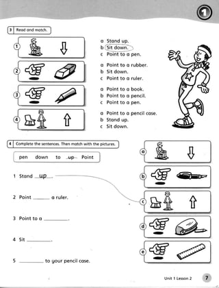 3 | Reod ond motch.


                                             o Sto n du p .
   1                                         u {3it oown*l:
                                             c P o in t t o o p e n .

                                             o P o in t t o o r u b b e r .
  2                                          b S it d o wn .
                                             c P o in t t o o r u le r .

                                             o Pointto o book.
  3                                          b Po in tto o p e n cil.
                                             c Po in tto o p e n .

                                             o Po in tto o p e n cil se .
                                                                   co

                             f               b Sto n du p .
                                             c Sit d o wn .


4 | Complete sentences.
           the       Then motchwith the pictures.
                                                                      o
       pen   down       to   -+r,9* Point



                                                                              C


 2 Point              o ruler.
                                                                                             t
 3 Po i n t to o
                                                                      d

 4 Si t

                                                                      e
 5                 to gour penc i lc os e.


                                                                                  Unit 1 Lesson
                                                                                              2   7
 