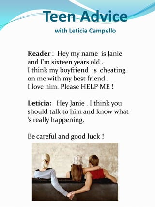 Teen Advice
         with Leticia Campello


Reader : Hey my name is Janie
and I’m sixteen years old .
I think my boyfriend is cheating
on me with my best friend .
I love him. Please HELP ME !

Leticia: Hey Janie . I think you
should talk to him and know what
‘s really happening.

Be careful and good luck !
 