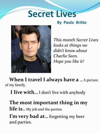 Secret Lives
                          By Paulo Britto


                        This month Secret Lives
                        looks at things we
                        didn’t know about
                        Charlie Seen.
                        Hope you like it!



  When I travel I always have a … A picture
of my family.

   I live with… I don’t live with anybody
  The most important thing in my
  life is… My job and the parties.
  I’m very bad at… forgetting my beer
  and parties.
 