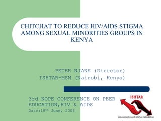 CHITCHAT TO REDUCE HIV/AIDS STIGMA
AMONG SEXUAL MINORITIES GROUPS IN
KENYA
PETER NJANE (Director)
ISHTAR-MSM (Nairobi, Kenya)
3rd NOPE CONFERENCE ON PEER
EDUCATION,HIV & AIDS
Date:18th June, 2008
 