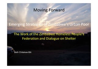 Moving Forward 
Moving Forward 
Emerging Strategies of Zimbabwe’s Urban Poor 
The Work of the Zimbabwe Homeless People’s 
Emerging strategies of Zimbabwe’s 
Federation and Dialogue on Shelter 
Urban Poor 
Beth Chitekwe-Biti 
 