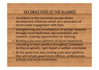 KEY OBJECTIVES OF THE ALLIANCE 
• Contribute to the realization people-driven 
development initiatives which set a precedent of 
constructive engagement with Govt. 
• Strengthening and consolidation of savings networks 
through social facilitation, documentation and 
research, creating opportunities for learning. 
• Building a pro-poor platform of social movements, 
consisting of slum dwellers throughout Zimbabwe - 
be they pragmatic, right based or welfare orientated. 
• At the same time also creating a pro-poor platform 
that will include government officials, professionals, 
activists and social movements 
 