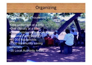 Organizing 
•One settlement household at a 
time 
•One settlement at a time 
•One city city at a time 
•Local community networks 
•National Federation 
•45 000 households 
•1300 community saving 
schemes 
•35 Local Authority Areas 
 