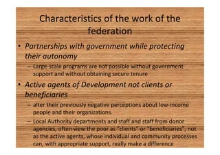 Characteristics of the work of the 
federation 
• Partnerships with government while protecting 
their autonomy 
– Large-scale programs are not possible without government 
support and without obtaining secure tenure 
• Active agents of Development not clients or 
beneficiaries 
– alter their previously negative perceptions about low-income 
people and their organizations. 
– Local Authority departments and staff and staff from donor 
agencies, often view the poor as “clients” or “beneficiaries”, not 
as the active agents, whose individual and community processes 
can, with appropriate support, really make a difference 
 