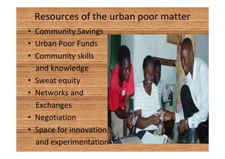 Resources of the urban poor matter 
• Community Savings 
• Urban Poor Funds 
• Community skills 
and knowledge 
• Sweat equity 
• Networks and 
Exchanges 
• Negotiation 
• Space for innovation 
and experimentation 
 