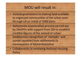 MOU will result in: 
• Central government to making land available 
to organized communities of the urban poor 
through LA-an initial of 5000 plots 
• Nationwide enumeration process carried our 
by ZiHoPFe with support from SDI to establish 
credible figures of the extend of urban 
landlessness-recognition of ‘nomadic’ and 
sunset squatter/slum settlements (a 
consequence of Murambatsvina) 
• Collaboration in reviewing National Housing 
Policy 
 