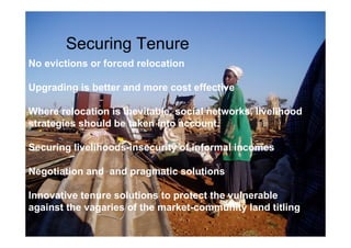 Securing Tenure 
No evictions or forced relocation 
Upgrading is better and more cost effective 
Where relocation is inevitable, social networks, livelihood 
strategies should be taken into account. 
Securing livelihoods-insecurity of informal incomes 
Negotiation and and pragmatic solutions 
Innovative tenure solutions to protect the vulnerable 
against the vagaries of the market-community land titling 
 