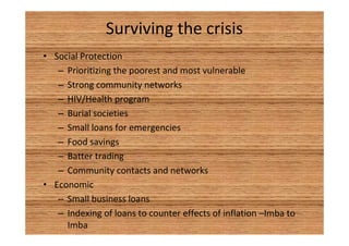Surviving the crisis 
• Social Protection 
– Prioritizing the poorest and most vulnerable 
– Strong community networks 
– HIV/Health program 
– Burial societies 
– Small loans for emergencies 
– Food savings 
– Batter trading 
– Community contacts and networks 
• Economic 
– Small business loans 
– Indexing of loans to counter effects of inflation –Imba to 
Imba 
 