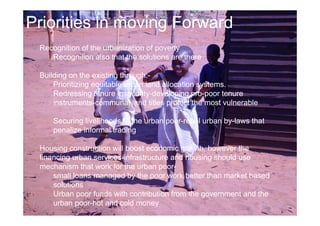 Priorities in moving Forward 
Recognition of the urbanization of poverty 
Recognition also that the solutions are there 
Building on the existing through:- 
Prioritizing equitable urban land allocation systems. 
Redressing tenure insecurity-developing pro-poor tenure 
instruments-communal land titles protect the most vulnerable 
Securing livelihoods of the urban poor-repel urban by-laws that 
penalize informal trading 
Housing construction will boost economic growth, however the 
financing urban services-infrastructure and housing should use 
mechanism that work for the urban poor-small 
loans managed by the poor work better than market based 
solutions 
Urban poor funds with contribution from the government and the 
urban poor-hot and cold money 
 