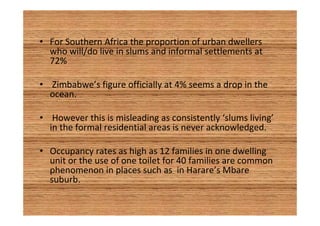 • For Southern Africa the proportion of urban dwellers 
who will/do live in slums and informal settlements at 
72% 
• Zimbabwe’s figure officially at 4% seems a drop in the 
ocean. 
• However this is misleading as consistently ‘slums living’ 
in the formal residential areas is never acknowledged. 
• Occupancy rates as high as 12 families in one dwelling 
unit or the use of one toilet for 40 families are common 
phenomenon in places such as in Harare’s Mbare 
suburb. 
 