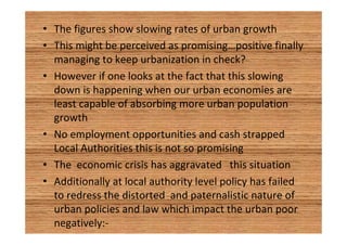 • The figures show slowing rates of urban growth 
• This might be perceived as promising…positive finally 
managing to keep urbanization in check? 
• However if one looks at the fact that this slowing 
down is happening when our urban economies are 
least capable of absorbing more urban population 
growth 
• No employment opportunities and cash strapped 
Local Authorities this is not so promising 
• The economic crisis has aggravated this situation 
• Additionally at local authority level policy has failed 
to redress the distorted and paternalistic nature of 
urban policies and law which impact the urban poor 
negatively:- 
 