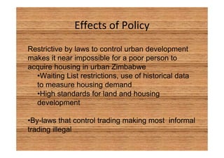 Effects of Policy 
Restrictive by laws to control urban development 
makes it near impossible for a poor person to 
acquire housing in urban Zimbabwe 
•Waiting List restrictions, use of historical data 
to measure housing demand 
•High standards for land and housing 
development 
•By-laws that control trading making most informal 
trading illegal 
 