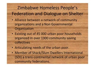 Zimbabwe Homeless People’s 
Federation and Dialogue on Shelter 
• Alliance between a network of community 
organizations and a Non Governmental 
Organization 
• Existing out of 45 000 urban poor households 
organized in over 1300 community saving 
collectives 
• Articulating needs of the urban poor. 
• Member of Shack/Slum Dwellers International 
(SDI) a trans-continental network of urban poor 
community federations. 
 