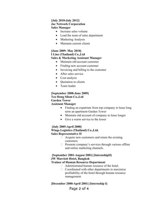 [July 2010-July 2012]
Jac Network Corporation
Sales Manager
• Increase sales volume
• Lead the team of sales department
• Marketing Analysis
• Maintain current clients
[June 2009- May 2010]
I Line (Thailand) Co.,Ltd
Sales & Marketing Assistant Manager
• Maintain old account customer
• Finding new account customer
• Invoicing and billing to the customer
• After sales service
• Cost analysis
• Quotation to clients
• Team leader
[September 2008-June 2009]
Teo Hong Silom Co.,Ltd
Garden Tower
Assistant Manager
• Finding an expatriate from top company to lease long
term an apartment Garden Tower
• Maintain old account of company to lease longer
• Give a warm service to the lesser
[July 2005-April 2008]
Wings Logistics (Thailand) Co.,Ltd.
Sales Representative II
 Acquire new customers and retain the existing
customers.
 Promote company’s services through various offline
and online marketing channels.
[September 2001-August 2001] [InternshipII]
JW Marriott Hotel, Bangkok
Trainee of Human Resource Department
 Administrated human resource of the hotel.
 Coordinated with other departments to maximize
profitability of the hotel through human resource
management.
[December 2000-April 2001] [Internship I]
Page 2 of 4
 