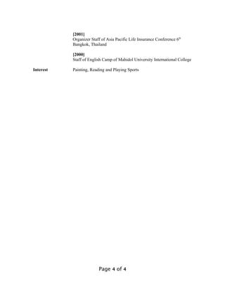 [2001]
Organizer Staff of Asia Pacific Life Insurance Conference 6th
Bangkok, Thailand
[2000]
Staff of English Camp of Mahidol University International College
Interest Painting, Reading and Playing Sports
Page 4 of 4
 
