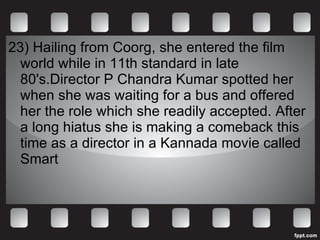 23) Hailing from Coorg, she entered the film world while in 11th standard in late 80's.Director P Chandra Kumar spotted her when she was waiting for a bus and offered her the role which she readily accepted. After a long hiatus she is making a comeback this time as a director in a Kannada movie called Smart 