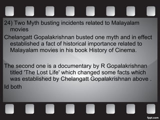 24) Two Myth busting incidents related to Malayalam movies Chelangatt Gopalakrishnan busted one myth and in effect established a fact of historical importance related to Malayalam movies in his book History of Cinema. The second one is a documentary by R Gopalakrishnan titled 'The Lost Life' which changed some facts which was established by Chelangatt Gopalakrishnan above .  Id both 