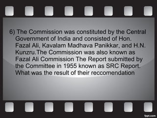 6) The Commission was constituted by the Central Government of India and consisted of Hon. Fazal Ali, Kavalam Madhava Panikkar, and H.N. Kunzru.The Commission was also known as Fazal Ali Commission The Report submitted by the Committee in 1955 known as SRC Report. What was the result of their reccomendation 