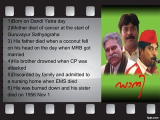 1)Born on Dandi Yatra day 2)Mother died of cancer at the start of  Guruvayur Sathyagraha 3) His father died when a coconut fell  on his head on the day when MRB got  married 4)His brother drowned when CP was  attacked 5)Discarded by family and admitted to  a nursing home when EMS died 6) His was burned down and his sister  died on 1956 Nov 1 