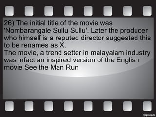 26)  The initial title of the movie was 'Nombarangale Sullu Sullu'. Later the producer who himself is a reputed director suggested this to be renames as X. The movie, a trend setter in malayalam industry was infact an inspired version of the English movie See the Man Run 